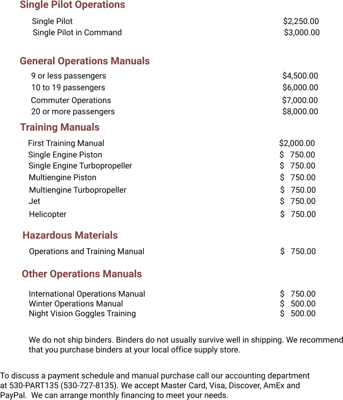 Single Pilot Operations General Operations Manuals Training Manuals Single Pilot											$2,250.00 Single Pilot in Command									$3,000.00 9 or less passengers										$4,500.00 20 or more passengers									$8,000.00 Commuter Operations									$7,000.00 First Training Manual										$2,000.00 Single Engine Piston										$   750.00 Single Engine Turbopropeller								$   750.00 Multiengine Piston										$   750.00 Multiengine Turbopropeller								$   750.00 Jet													$   750.00 Helicopter												$   750.00 Hazardous Materials Operations and Training Manual								$   750.00 To discuss a payment schedule and manual purchase call our accounting department at 530-PART135 (530-727-8135). We accept Master Card, Visa, Discover, AmEx and PayPal.  We can arrange monthly financing to meet your needs. We do not ship binders. Binders do not usually survive well in shipping. We recommend that you purchase binders at your local office supply store.  Other Operations Manuals International Operations Manual							$   750.00 Winter Operations Manual									$   500.00 Night Vision Goggles Training								$   500.00 10 to 19 passengers										$6,000.00