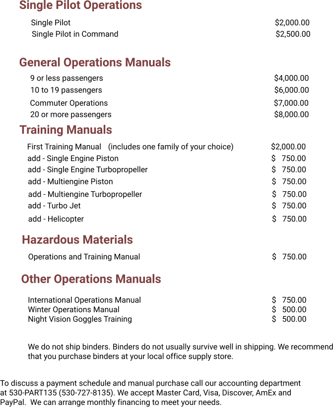 Single Pilot Operations General Operations Manuals Training Manuals Single Pilot											$2,000.00 Single Pilot in Command									$2,500.00 9 or less passengers										$4,000.00 20 or more passengers									$8,000.00   Commuter Operations									$7,000.00 First Training Manual	   (includes one family of your choice)		$2,000.00 add - Single Engine Piston									$   750.00 add - Single Engine Turbopropeller							$   750.00 add - Multiengine Piston									$   750.00 add - Multiengine Turbopropeller							$   750.00 add - Turbo Jet											$   750.00 add - Helicopter											$   750.00 Hazardous Materials Operations and Training Manual								$   750.00 To discuss a payment schedule and manual purchase call our accounting department at 530-PART135 (530-727-8135). We accept Master Card, Visa, Discover, AmEx and PayPal.  We can arrange monthly financing to meet your needs. We do not ship binders. Binders do not usually survive well in shipping. We recommend that you purchase binders at your local office supply store.  Other Operations Manuals International Operations Manual							$   750.00 Winter Operations Manual									$   500.00 Night Vision Goggles Training								$   500.00 10 to 19 passengers										$6,000.00